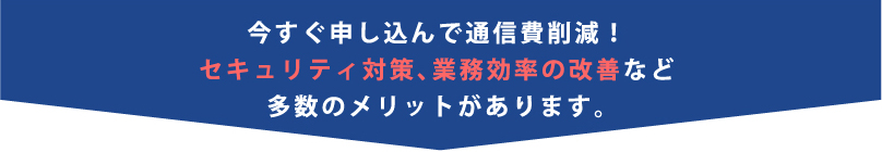 今すぐ申し込んで通信費削減!セキュリティ対策、業務効率の改善など多数のメリットがあります。