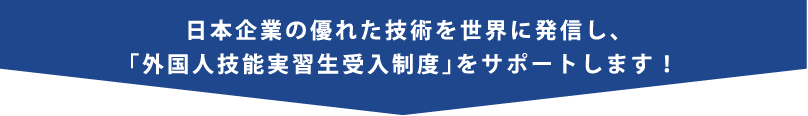 日本企業の優れた技術を世界に発信し、「外国人技能実習生受入制度」をサポートします!